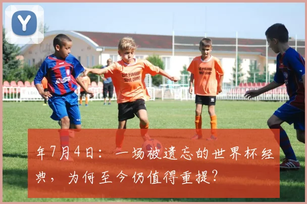 年7月4日：一场被遗忘的世界杯经典，为何至今仍值得重提？