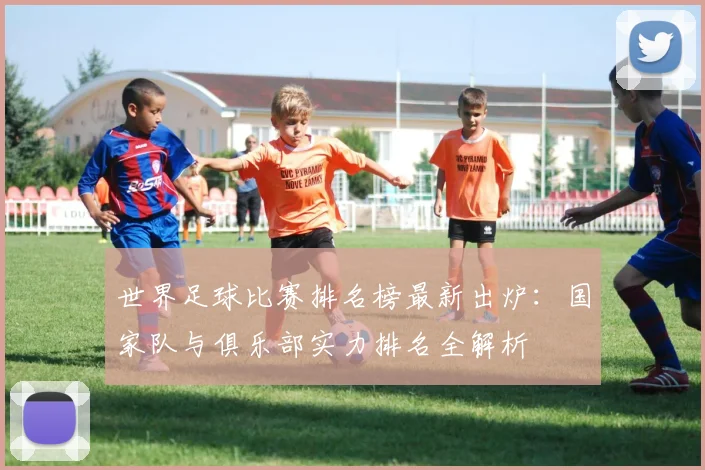世界足球比赛排名榜最新出炉：国家队与俱乐部实力排名全解析