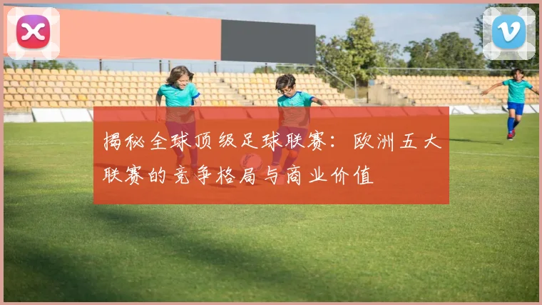 揭秘全球顶级足球联赛：欧洲五大联赛的竞争格局与商业价值