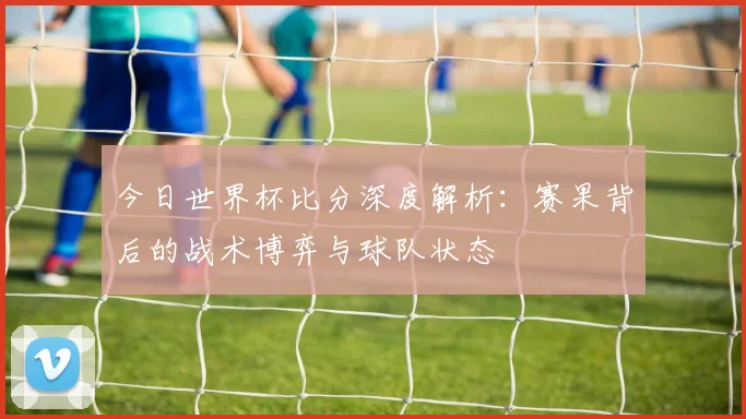 今日世界杯比分深度解析:赛果背后的战术博弈与球队状态