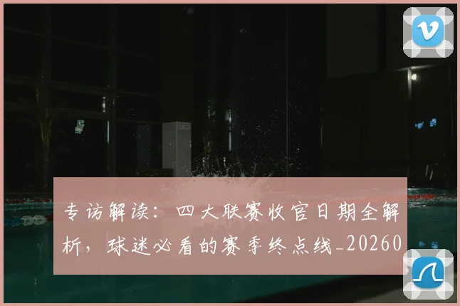专访解读：四大联赛收官日期全解析，球迷必看的赛季终点线_20260609201230