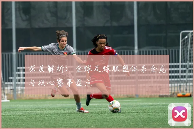 深度解析：全球足球联盟体系全览与核心赛事盘点